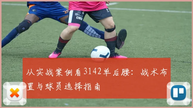 从实战案例看3142单后腰:战术布置与球员选择指南