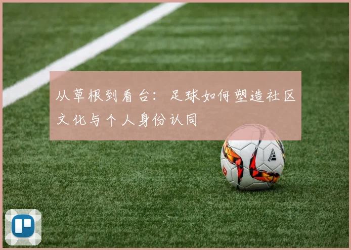 从草根到看台:足球如何塑造社区文化与个人身份认同