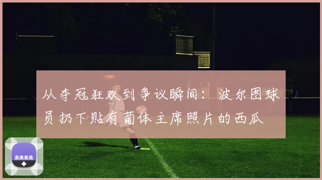 从夺冠狂欢到争议瞬间:波尔图球员扔下贴有葡体主席照片的西瓜
