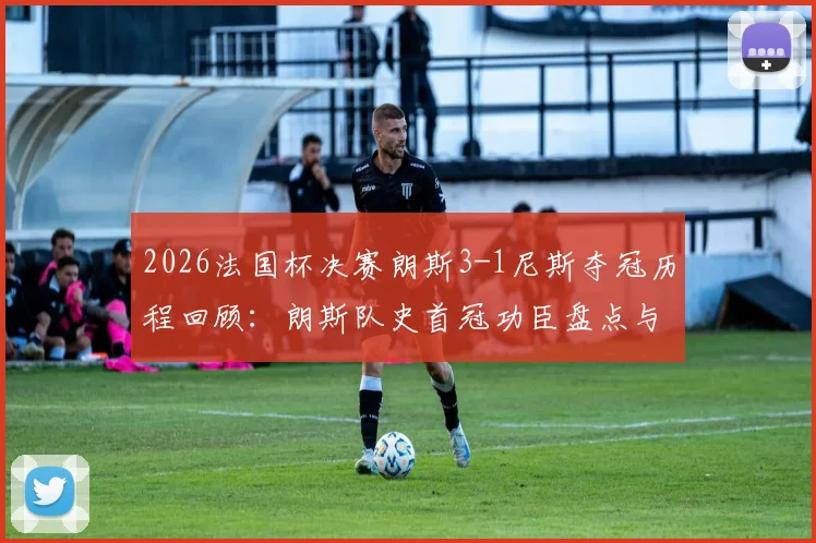 2026法国杯决赛朗斯3-1尼斯夺冠历程回顾:朗斯队史首冠功臣盘点与历史性时刻全解析