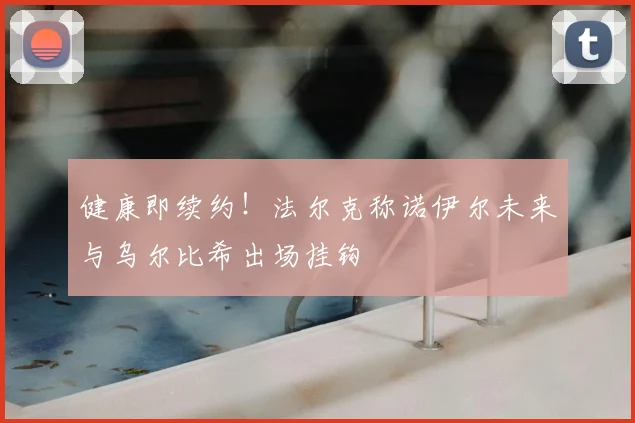 健康即续约!法尔克称诺伊尔未来与乌尔比希出场挂钩