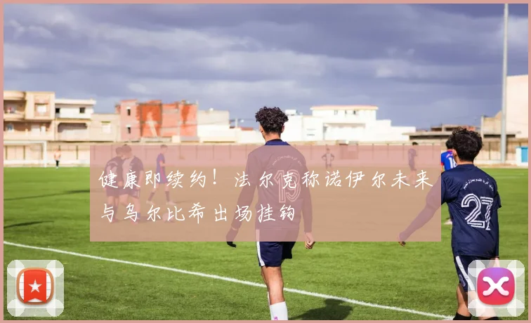 健康即续约!法尔克称诺伊尔未来与乌尔比希出场挂钩